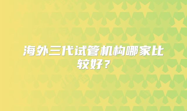 海外三代试管机构哪家比较好？