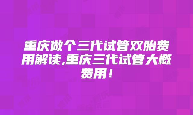 重庆做个三代试管双胎费用解读,重庆三代试管大概费用！