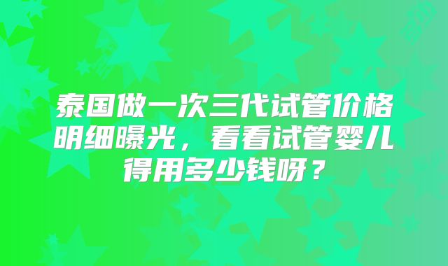 泰国做一次三代试管价格明细曝光，看看试管婴儿得用多少钱呀？