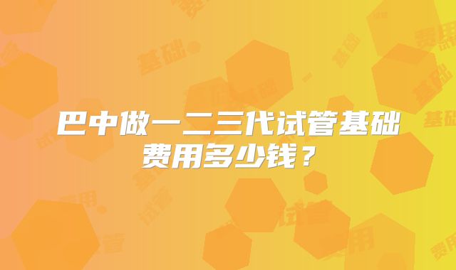 巴中做一二三代试管基础费用多少钱？