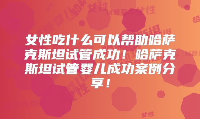 女性吃什么可以帮助哈萨克斯坦试管成功！哈萨克斯坦试管婴儿成功案例分享！