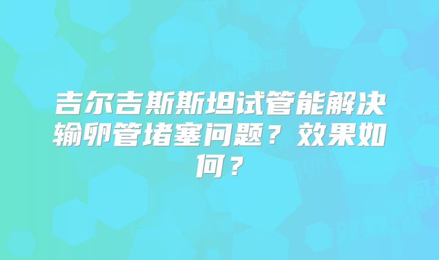 吉尔吉斯斯坦试管能解决输卵管堵塞问题？效果如何？
