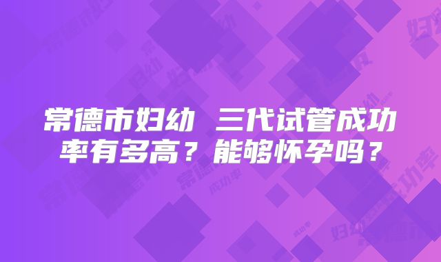 常德市妇幼 三代试管成功率有多高？能够怀孕吗？