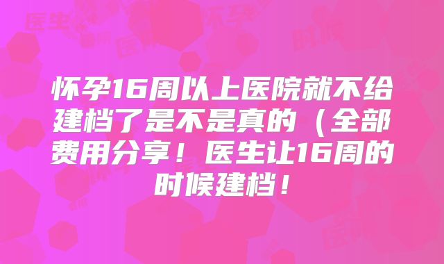 怀孕16周以上医院就不给建档了是不是真的（全部费用分享！医生让16周的时候建档！