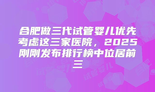 合肥做三代试管婴儿优先考虑这三家医院，2025刚刚发布排行榜中位居前三