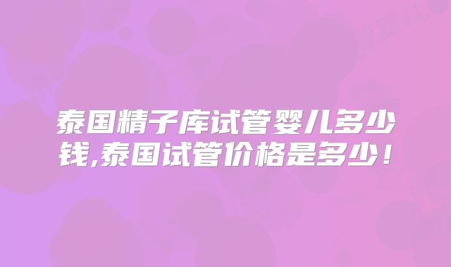泰国精子库试管婴儿多少钱,泰国试管价格是多少！