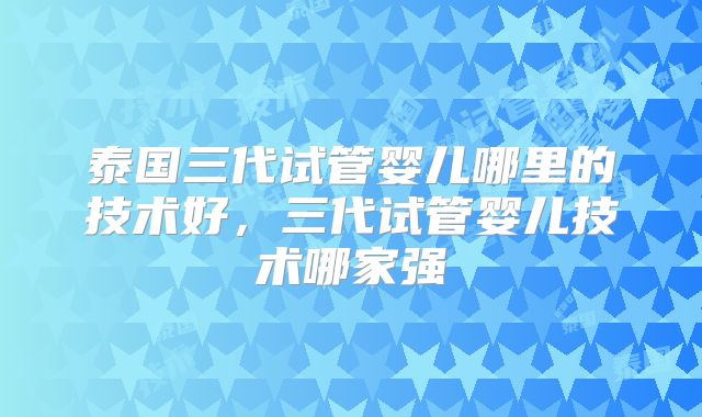 泰国三代试管婴儿哪里的技术好，三代试管婴儿技术哪家强
