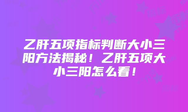 乙肝五项指标判断大小三阳方法揭秘!乙肝五项大小三阳怎么看!
