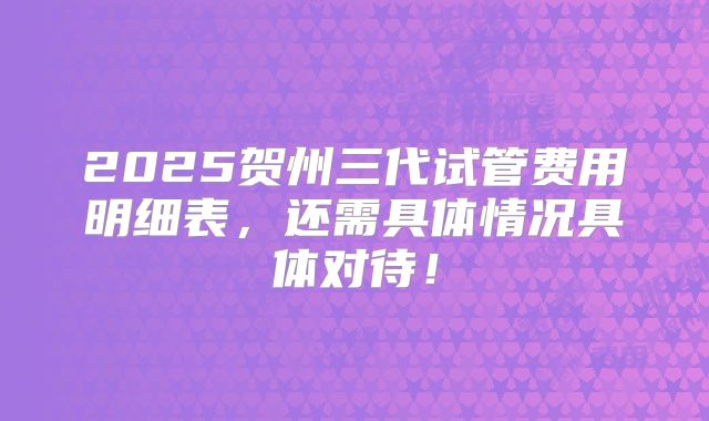 2025贺州三代试管费用明细表，还需具体情况具体对待！