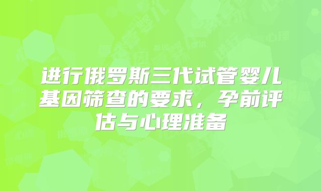 进行俄罗斯三代试管婴儿基因筛查的要求，孕前评估与心理准备