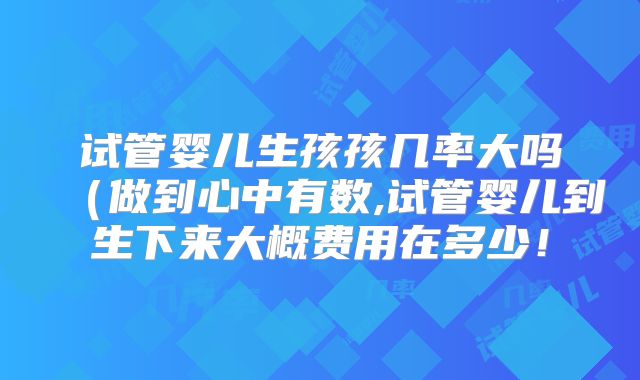 试管婴儿生孩孩几率大吗（做到心中有数,试管婴儿到生下来大概费用在多少！