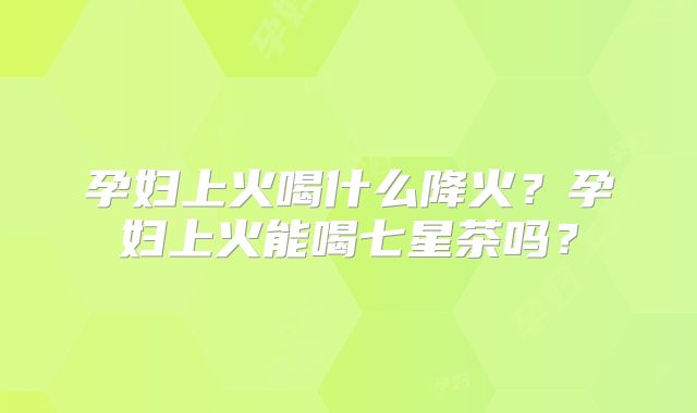 孕妇上火喝什么降火？孕妇上火能喝七星茶吗？