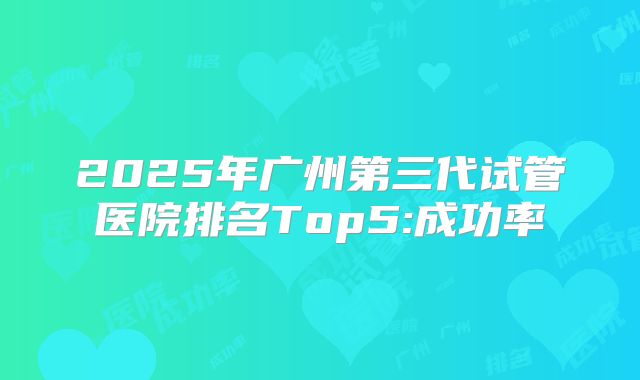2025年广州第三代试管医院排名Top5:成功率