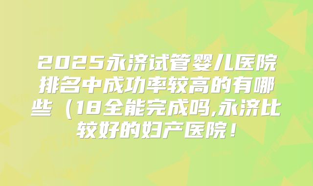 2025永济试管婴儿医院排名中成功率较高的有哪些(18全能完成吗,永济比较好的妇产医院!