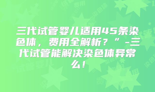 三代试管婴儿适用45条染色体,费用全解析?”-三代试管能解决染色体异常么!