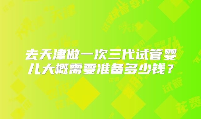 去天津做一次三代试管婴儿大概需要准备多少钱？