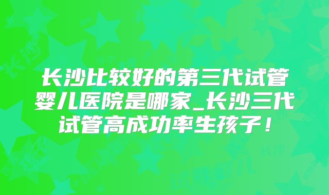 长沙比较好的第三代试管婴儿医院是哪家_长沙三代试管高成功率生孩子！