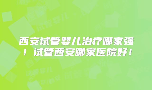 西安试管婴儿治疗哪家强！试管西安哪家医院好！