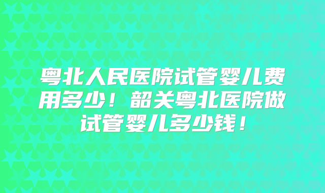 粤北人民医院试管婴儿费用多少!韶关粤北医院做试管婴儿多少钱!