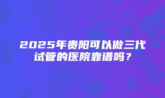 2025年贵阳可以做三代试管的医院靠谱吗?