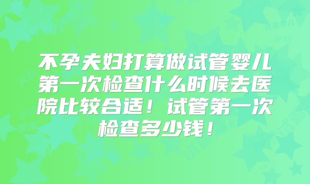 不孕夫妇打算做试管婴儿第一次检查什么时候去医院比较合适!试管第一次检查多少钱!