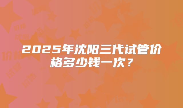 2025年沈阳三代试管价格多少钱一次？