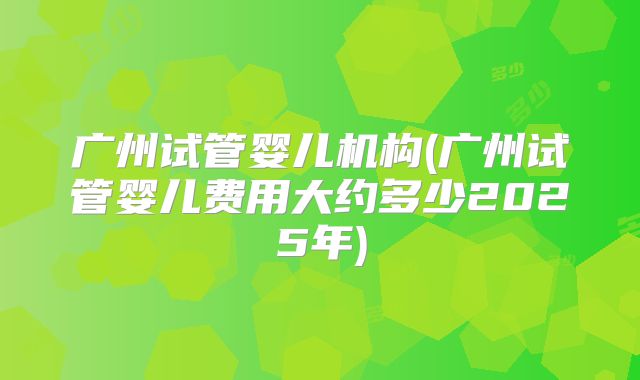 广州试管婴儿机构(广州试管婴儿费用大约多少2025年)