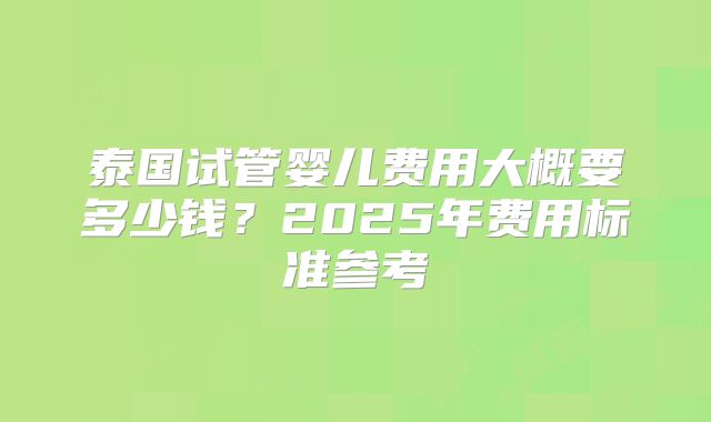 泰国试管婴儿费用大概要多少钱？2025年费用标准参考