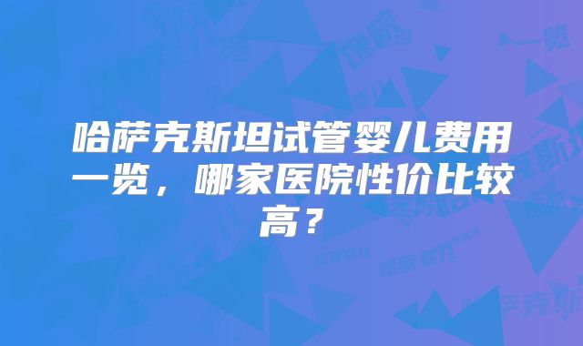 哈萨克斯坦试管婴儿费用一览，哪家医院性价比较高？