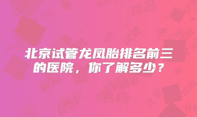 北京试管龙凤胎排名前三的医院,你了解多少?