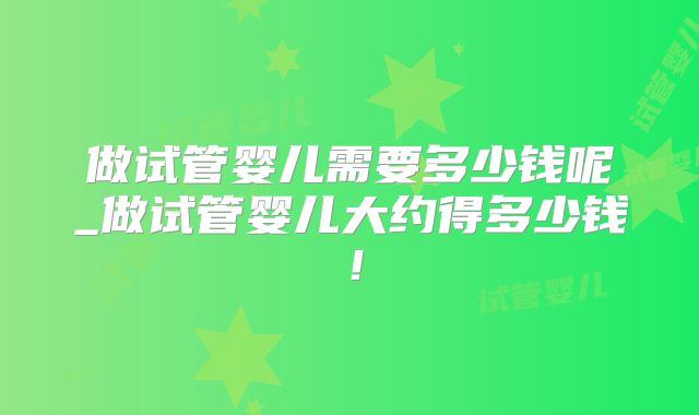 做试管婴儿需要多少钱呢_做试管婴儿大约得多少钱!