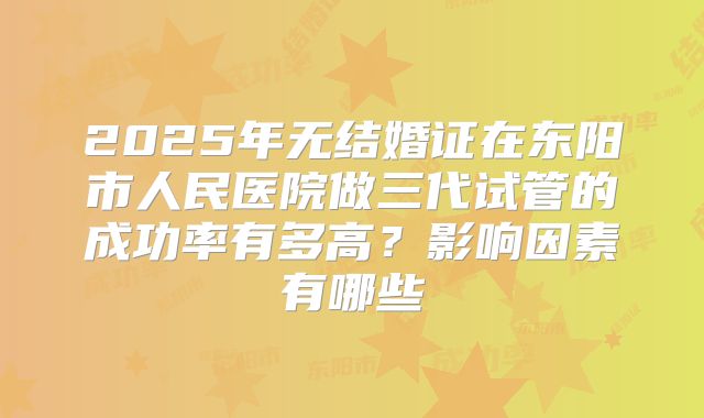 2025年无结婚证在东阳市人民医院做三代试管的成功率有多高？影响因素有哪些