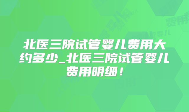 北医三院试管婴儿费用大约多少_北医三院试管婴儿费用明细！