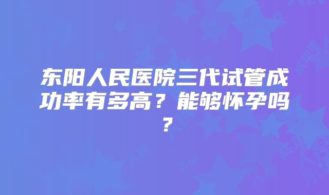 东阳人民医院三代试管成功率有多高？能够怀孕吗？