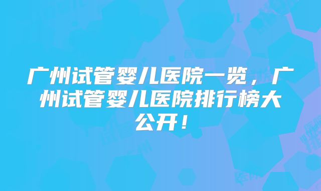 广州试管婴儿医院一览,广州试管婴儿医院排行榜大公开!