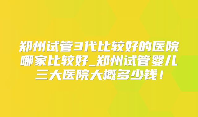 郑州试管3代比较好的医院哪家比较好_郑州试管婴儿三大医院大概多少钱！
