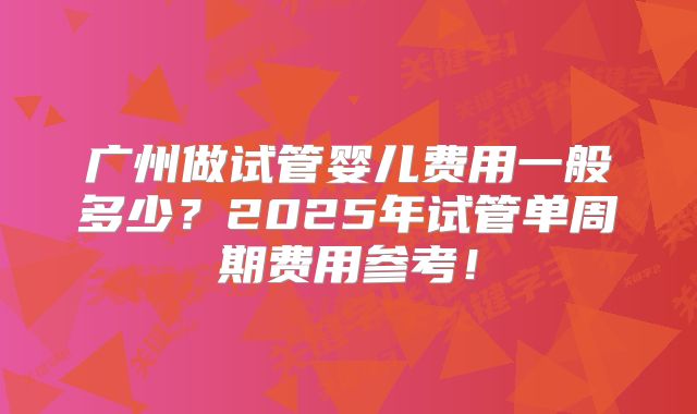 广州做试管婴儿费用一般多少？2025年试管单周期费用参考！
