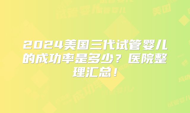 2024美国三代试管婴儿的成功率是多少?医院整理汇总!