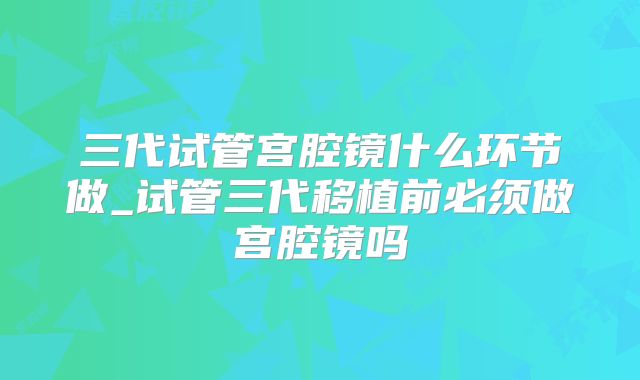 三代试管宫腔镜什么环节做_试管三代移植前必须做宫腔镜吗
