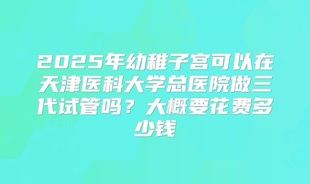 2025年幼稚子宫可以在天津医科大学总医院做三代试管吗？大概要花费多少钱