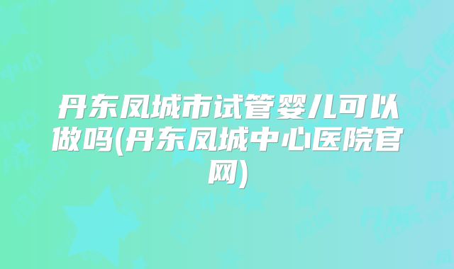 丹东凤城市试管婴儿可以做吗(丹东凤城中心医院官网)