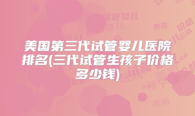 美国第三代试管婴儿医院排名(三代试管生孩子价格多少钱)