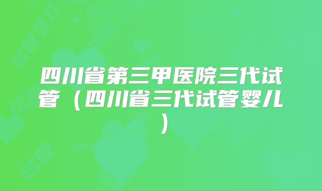 四川省第三甲医院三代试管（四川省三代试管婴儿）