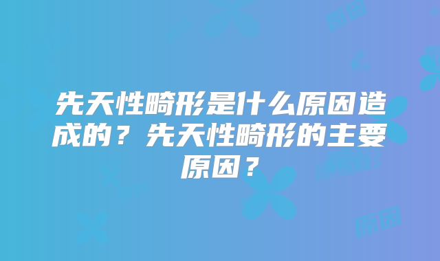 先天性畸形是什么原因造成的?先天性畸形的主要原因?