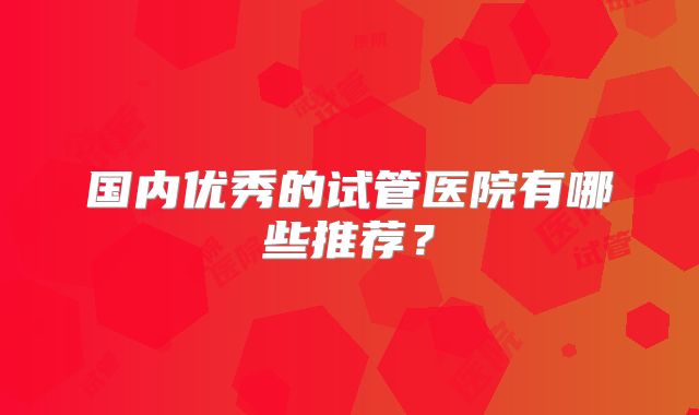 国内优秀的试管医院有哪些推荐？