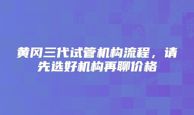 黄冈三代试管机构流程，请先选好机构再聊价格