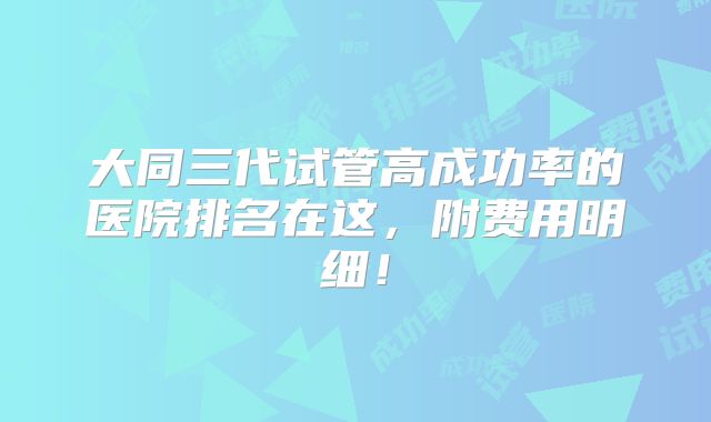 大同三代试管高成功率的医院排名在这，附费用明细！