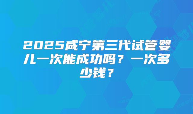 2025咸宁第三代试管婴儿一次能成功吗？一次多少钱？