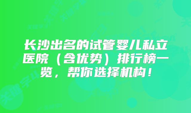 长沙出名的试管婴儿私立医院(含优势)排行榜一览,帮你选择机构!