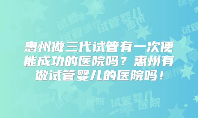 惠州做三代试管有一次便能成功的医院吗?惠州有做试管婴儿的医院吗!